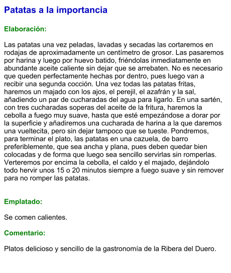Patatas a la importancia  Elaboración:  Las patatas una vez peladas, lavadas y secadas las cortaremos en rodajas de aproximadamente un centímetro de grosor. Las pasaremos por harina y luego por huevo batido, friéndolas inmediatamente en abundante aceite caliente sin dejar que se arrebaten. No es necesario que queden perfectamente hechas por dentro, pues luego van a recibir una segunda cocción. Una vez todas las patatas fritas, haremos un majado con los ajos, el perejil, el azafrán y la sal, añadiendo un par de cucharadas del agua para ligarlo. En una sartén, con tres cucharadas soperas del aceite de la fritura, haremos la cebolla a fuego muy suave, hasta que esté empezándose a dorar por la superficie y añadiremos una cucharada de harina a la que daremos una vueltecita, pero sin dejar tampoco que se tueste. Pondremos, para terminar el plato, las patatas en una cazuela, de barro preferiblemente, que sea ancha y plana, pues deben quedar bien colocadas y de forma que luego sea sencillo servirlas sin romperlas. Verteremos por encima la cebolla, el caldo y el majado, dejándolo todo hervir unos 15 o 20 minutos siempre a fuego suave y sin remover para no romper las patatas.   Emplatado:  Se comen calientes.  Comentario:  Platos delicioso y sencillo de la gastronomía de la Ribera del Duero.