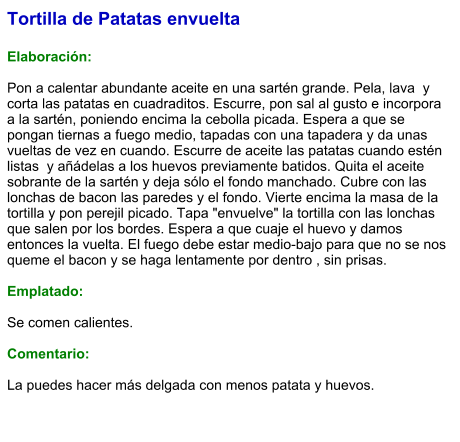 Tortilla de Patatas envuelta  Elaboración:  Pon a calentar abundante aceite en una sartén grande. Pela, lava  y corta las patatas en cuadraditos. Escurre, pon sal al gusto e incorpora a la sartén, poniendo encima la cebolla picada. Espera a que se pongan tiernas a fuego medio, tapadas con una tapadera y da unas vueltas de vez en cuando. Escurre de aceite las patatas cuando estén listas  y añádelas a los huevos previamente batidos. Quita el aceite sobrante de la sartén y deja sólo el fondo manchado. Cubre con las lonchas de bacon las paredes y el fondo. Vierte encima la masa de la tortilla y pon perejil picado. Tapa "envuelve" la tortilla con las lonchas que salen por los bordes. Espera a que cuaje el huevo y damos entonces la vuelta. El fuego debe estar medio-bajo para que no se nos queme el bacon y se haga lentamente por dentro , sin prisas.   Emplatado:  Se comen calientes.  Comentario:  La puedes hacer más delgada con menos patata y huevos.