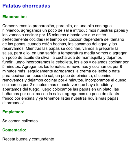 Patatas chorreadas  Elaboración:  Comenzamos la preparación, para ello, en una olla con agua hirviendo, agregamos un poco de sal e introducimos nuestras papas y las vamos a cocinar por 15 minutos o hasta ver que estén perfectamente cocidas (el tiempo de cocción dependerá del tamaño de las papas, cuando estén hechas, las sacamos del agua y las reservamos. Mientras las papas se cocinan, vamos a preparar la salsa, para ello, en una sartén a temperatura media vamos a agregar un poco de aceite de oliva, la cucharada de mantequilla y dejamos fundir, luego incorporamos la cebolleta, los ajos y dejamos cocinar por 5 minutos. Agregamos los tomates, removemos y cocinamos por 8 minutos más, seguidamente agregamos la crema de leche o nata para cocinar, un poco de sal, un poco de pimienta, el comino, removemos y dejamos cocinar por 4 minutos. Incorporamos el queso, cocinamos por 2 minutos más o hasta ver que haya fundido y apartamos del fuego, luego colocamos las papas en un plato, las bañamos por encima con la salsa, agregamos un poco de cilantro fresco por encima y ya tenemos listas nuestras riquísimas papas chorreadas!  Emplatado:  Se comen calientes.   Comentario:  Receta buena y contundente