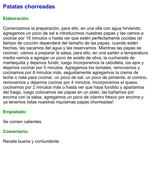 Patatas chorreadas  Elaboración:  Comenzamos la preparación, para ello, en una olla con agua hirviendo, agregamos un poco de sal e introducimos nuestras papas y las vamos a cocinar por 15 minutos o hasta ver que estén perfectamente cocidas (el tiempo de cocción dependerá del tamaño de las papas, cuando estén hechas, las sacamos del agua y las reservamos. Mientras las papas se cocinan, vamos a preparar la salsa, para ello, en una sartén a temperatura media vamos a agregar un poco de aceite de oliva, la cucharada de mantequilla y dejamos fundir, luego incorporamos la cebolleta, los ajos y dejamos cocinar por 5 minutos. Agregamos los tomates, removemos y cocinamos por 8 minutos más, seguidamente agregamos la crema de leche o nata para cocinar, un poco de sal, un poco de pimienta, el comino, removemos y dejamos cocinar por 4 minutos. Incorporamos el queso, cocinamos por 2 minutos más o hasta ver que haya fundido y apartamos del fuego, luego colocamos las papas en un plato, las bañamos por encima con la salsa, agregamos un poco de cilantro fresco por encima y ya tenemos listas nuestras riquísimas papas chorreadas!  Emplatado:  Se comen calientes.   Comentario:  Receta buena y contundente