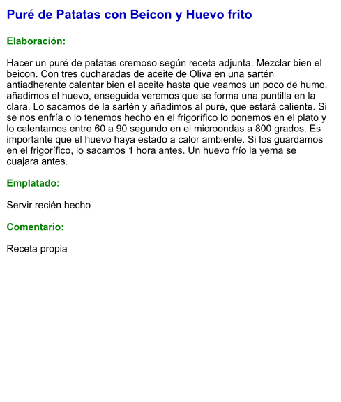 Puré de Patatas con Beicon y Huevo frito   Elaboración:  Hacer un puré de patatas cremoso según receta adjunta. Mezclar bien el beicon. Con tres cucharadas de aceite de Oliva en una sartén antiadherente calentar bien el aceite hasta que veamos un poco de humo, añadimos el huevo, enseguida veremos que se forma una puntilla en la clara. Lo sacamos de la sartén y añadimos al puré, que estará caliente. Si se nos enfría o lo tenemos hecho en el frigorífico lo ponemos en el plato y lo calentamos entre 60 a 90 segundo en el microondas a 800 grados. Es importante que el huevo haya estado a calor ambiente. Si los guardamos en el frigorífico, lo sacamos 1 hora antes. Un huevo frío la yema se cuajara antes.   Emplatado:  Servir recién hecho  Comentario:  Receta propia