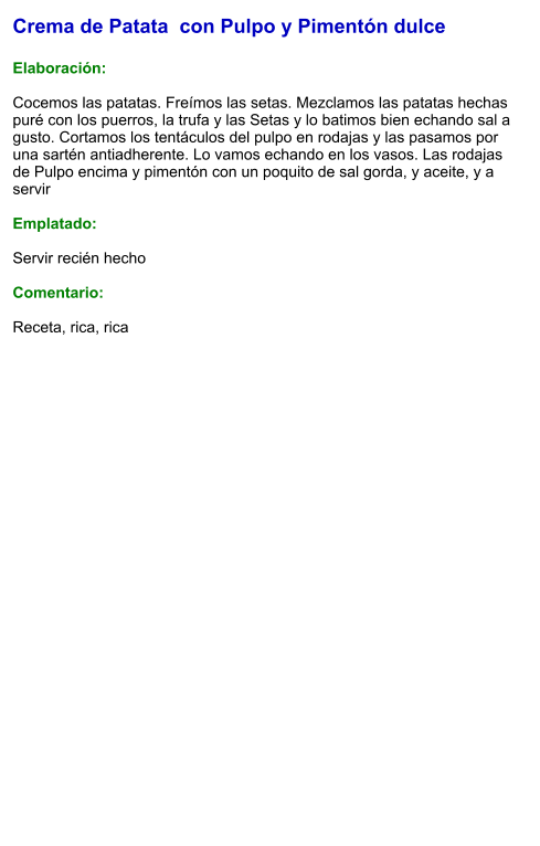 Crema de Patata  con Pulpo y Pimentón dulce   Elaboración:  Cocemos las patatas. Freímos las setas. Mezclamos las patatas hechas puré con los puerros, la trufa y las Setas y lo batimos bien echando sal a gusto. Cortamos los tentáculos del pulpo en rodajas y las pasamos por una sartén antiadherente. Lo vamos echando en los vasos. Las rodajas de Pulpo encima y pimentón con un poquito de sal gorda, y aceite, y a servir    Emplatado:  Servir recién hecho  Comentario:  Receta, rica, rica