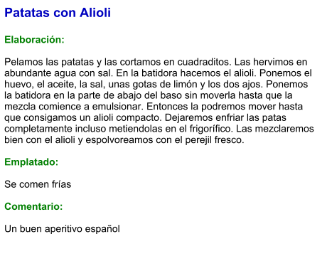Patatas con Alioli  Elaboración:  Pelamos las patatas y las cortamos en cuadraditos. Las hervimos en abundante agua con sal. En la batidora hacemos el alioli. Ponemos el huevo, el aceite, la sal, unas gotas de limón y los dos ajos. Ponemos la batidora en la parte de abajo del baso sin moverla hasta que la mezcla comience a emulsionar. Entonces la podremos mover hasta que consigamos un alioli compacto. Dejaremos enfriar las patas completamente incluso metiendolas en el frigorífico. Las mezclaremos bien con el alioli y espolvoreamos con el perejil fresco.  Emplatado:  Se comen frías  Comentario:  Un buen aperitivo español