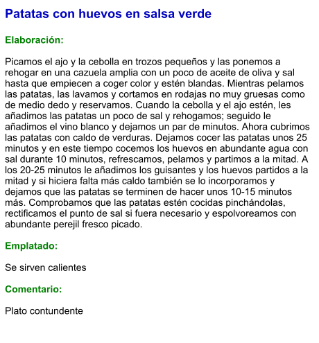 Patatas con huevos en salsa verde  Elaboración:  Picamos el ajo y la cebolla en trozos pequeños y las ponemos a rehogar en una cazuela amplia con un poco de aceite de oliva y sal hasta que empiecen a coger color y estén blandas. Mientras pelamos las patatas, las lavamos y cortamos en rodajas no muy gruesas como de medio dedo y reservamos. Cuando la cebolla y el ajo estén, les añadimos las patatas un poco de sal y rehogamos; seguido le añadimos el vino blanco y dejamos un par de minutos. Ahora cubrimos las patatas con caldo de verduras. Dejamos cocer las patatas unos 25 minutos y en este tiempo cocemos los huevos en abundante agua con sal durante 10 minutos, refrescamos, pelamos y partimos a la mitad. A los 20-25 minutos le añadimos los guisantes y los huevos partidos a la mitad y si hiciera falta más caldo también se lo incorporamos y dejamos que las patatas se terminen de hacer unos 10-15 minutos más. Comprobamos que las patatas estén cocidas pinchándolas, rectificamos el punto de sal si fuera necesario y espolvoreamos con abundante perejil fresco picado.  Emplatado:  Se sirven calientes  Comentario:  Plato contundente