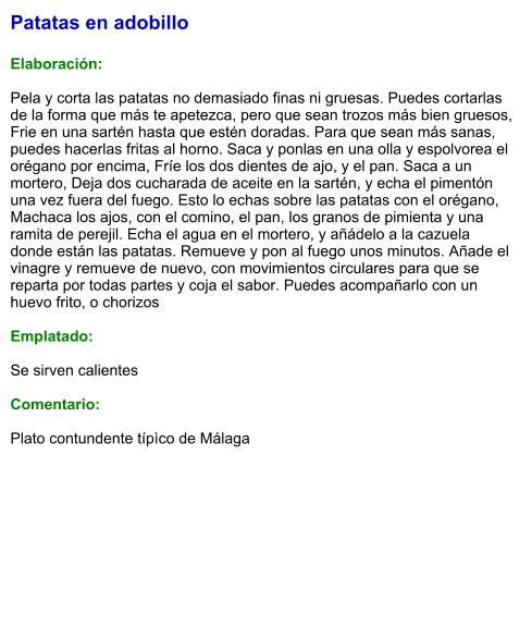 Patatas en adobillo  Elaboración:  Pela y corta las patatas no demasiado finas ni gruesas. Puedes cortarlas de la forma que más te apetezca, pero que sean trozos más bien gruesos, Frie en una sartén hasta que estén doradas. Para que sean más sanas, puedes hacerlas fritas al horno. Saca y ponlas en una olla y espolvorea el orégano por encima, Fríe los dos dientes de ajo, y el pan. Saca a un mortero, Deja dos cucharada de aceite en la sartén, y echa el pimentón una vez fuera del fuego. Esto lo echas sobre las patatas con el orégano, Machaca los ajos, con el comino, el pan, los granos de pimienta y una ramita de perejil. Echa el agua en el mortero, y añádelo a la cazuela donde están las patatas. Remueve y pon al fuego unos minutos. Añade el vinagre y remueve de nuevo, con movimientos circulares para que se reparta por todas partes y coja el sabor. Puedes acompañarlo con un huevo frito, o chorizos  Emplatado:  Se sirven calientes  Comentario:  Plato contundente típìco de Málaga