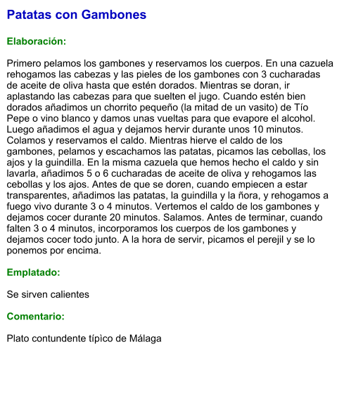 Patatas con Gambones  Elaboración:  Primero pelamos los gambones y reservamos los cuerpos. En una cazuela rehogamos las cabezas y las pieles de los gambones con 3 cucharadas de aceite de oliva hasta que estén dorados. Mientras se doran, ir aplastando las cabezas para que suelten el jugo. Cuando estén bien dorados añadimos un chorrito pequeño (la mitad de un vasito) de Tío Pepe o vino blanco y damos unas vueltas para que evapore el alcohol. Luego añadimos el agua y dejamos hervir durante unos 10 minutos. Colamos y reservamos el caldo. Mientras hierve el caldo de los gambones, pelamos y escachamos las patatas, picamos las cebollas, los ajos y la guindilla. En la misma cazuela que hemos hecho el caldo y sin lavarla, añadimos 5 o 6 cucharadas de aceite de oliva y rehogamos las cebollas y los ajos. Antes de que se doren, cuando empiecen a estar transparentes, añadimos las patatas, la guindilla y la ñora, y rehogamos a fuego vivo durante 3 o 4 minutos. Vertemos el caldo de los gambones y dejamos cocer durante 20 minutos. Salamos. Antes de terminar, cuando falten 3 o 4 minutos, incorporamos los cuerpos de los gambones y dejamos cocer todo junto. A la hora de servir, picamos el perejil y se lo ponemos por encima.  Emplatado:  Se sirven calientes  Comentario:  Plato contundente típìco de Málaga