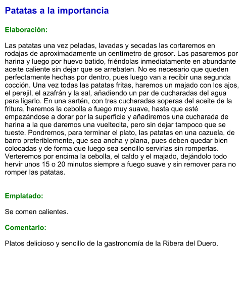 Patatas a la importancia  Elaboración:  Las patatas una vez peladas, lavadas y secadas las cortaremos en rodajas de aproximadamente un centímetro de grosor. Las pasaremos por harina y luego por huevo batido, friéndolas inmediatamente en abundante aceite caliente sin dejar que se arrebaten. No es necesario que queden perfectamente hechas por dentro, pues luego van a recibir una segunda cocción. Una vez todas las patatas fritas, haremos un majado con los ajos, el perejil, el azafrán y la sal, añadiendo un par de cucharadas del agua para ligarlo. En una sartén, con tres cucharadas soperas del aceite de la fritura, haremos la cebolla a fuego muy suave, hasta que esté empezándose a dorar por la superficie y añadiremos una cucharada de harina a la que daremos una vueltecita, pero sin dejar tampoco que se tueste. Pondremos, para terminar el plato, las patatas en una cazuela, de barro preferiblemente, que sea ancha y plana, pues deben quedar bien colocadas y de forma que luego sea sencillo servirlas sin romperlas. Verteremos por encima la cebolla, el caldo y el majado, dejándolo todo hervir unos 15 o 20 minutos siempre a fuego suave y sin remover para no romper las patatas.   Emplatado:  Se comen calientes.  Comentario:  Platos delicioso y sencillo de la gastronomía de la Ribera del Duero.