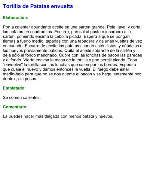 Tortilla de Patatas envuelta  Elaboración:  Pon a calentar abundante aceite en una sartén grande. Pela, lava  y corta las patatas en cuadraditos. Escurre, pon sal al gusto e incorpora a la sartén, poniendo encima la cebolla picada. Espera a que se pongan tiernas a fuego medio, tapadas con una tapadera y da unas vueltas de vez en cuando. Escurre de aceite las patatas cuando estén listas  y añádelas a los huevos previamente batidos. Quita el aceite sobrante de la sartén y deja sólo el fondo manchado. Cubre con las lonchas de bacon las paredes y el fondo. Vierte encima la masa de la tortilla y pon perejil picado. Tapa "envuelve" la tortilla con las lonchas que salen por los bordes. Espera a que cuaje el huevo y damos entonces la vuelta. El fuego debe estar medio-bajo para que no se nos queme el bacon y se haga lentamente por dentro , sin prisas.   Emplatado:  Se comen calientes.  Comentario:  La puedes hacer más delgada con menos patata y huevos.