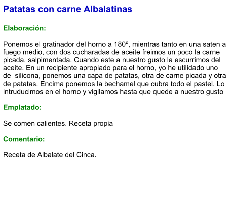 Patatas con carne Albalatinas  Elaboración:  Ponemos el gratinador del horno a 180º, mientras tanto en una saten a fuego medio, con dos cucharadas de aceite freimos un poco la carne picada, salpimentada. Cuando este a nuestro gusto la escurrimos del aceite. En un recipiente apropiado para el horno, yo he utilidado uno de  silicona, ponemos una capa de patatas, otra de carne picada y otra de patatas. Encima ponemos la bechamel que cubra todo el pastel. Lo intruducimos en el horno y vigilamos hasta que quede a nuestro gusto  Emplatado:  Se comen calientes. Receta propia  Comentario:  Receta de Albalate del Cinca.