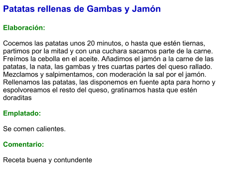 Patatas rellenas de Gambas y Jamón  Elaboración:  Cocemos las patatas unos 20 minutos, o hasta que estén tiernas, partimos por la mitad y con una cuchara sacamos parte de la carne. Freímos la cebolla en el aceite. Añadimos el jamón a la carne de las patatas, la nata, las gambas y tres cuartas partes del queso rallado. Mezclamos y salpimentamos, con moderación la sal por el jamón. Rellenamos las patatas, las disponemos en fuente apta para horno y espolvoreamos el resto del queso, gratinamos hasta que estén doraditas  Emplatado:  Se comen calientes.   Comentario:  Receta buena y contundente