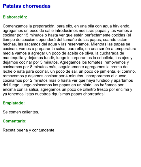 Patatas chorreadas  Elaboración:  Comenzamos la preparación, para ello, en una olla con agua hirviendo, agregamos un poco de sal e introducimos nuestras papas y las vamos a cocinar por 15 minutos o hasta ver que estén perfectamente cocidas (el tiempo de cocción dependerá del tamaño de las papas, cuando estén hechas, las sacamos del agua y las reservamos. Mientras las papas se cocinan, vamos a preparar la salsa, para ello, en una sartén a temperatura media vamos a agregar un poco de aceite de oliva, la cucharada de mantequilla y dejamos fundir, luego incorporamos la cebolleta, los ajos y dejamos cocinar por 5 minutos. Agregamos los tomates, removemos y cocinamos por 8 minutos más, seguidamente agregamos la crema de leche o nata para cocinar, un poco de sal, un poco de pimienta, el comino, removemos y dejamos cocinar por 4 minutos. Incorporamos el queso, cocinamos por 2 minutos más o hasta ver que haya fundido y apartamos del fuego, luego colocamos las papas en un plato, las bañamos por encima con la salsa, agregamos un poco de cilantro fresco por encima y ya tenemos listas nuestras riquísimas papas chorreadas!  Emplatado:  Se comen calientes.   Comentario:  Receta buena y contundente