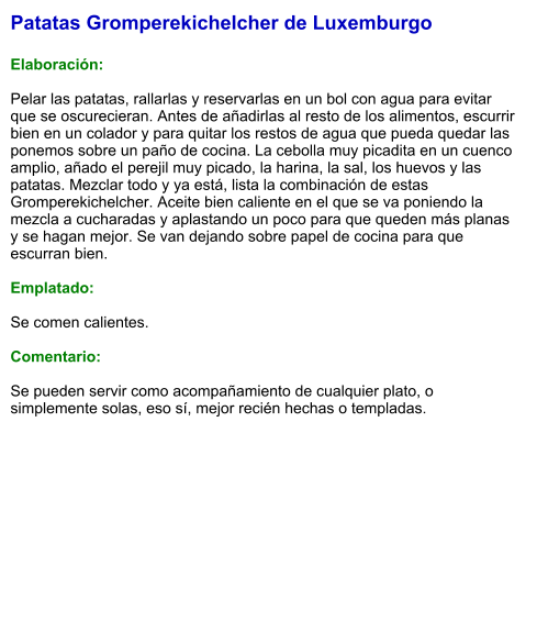 Patatas Gromperekichelcher de Luxemburgo   Elaboración:  Pelar las patatas, rallarlas y reservarlas en un bol con agua para evitar que se oscurecieran. Antes de añadirlas al resto de los alimentos, escurrir bien en un colador y para quitar los restos de agua que pueda quedar las ponemos sobre un paño de cocina. La cebolla muy picadita en un cuenco amplio, añado el perejil muy picado, la harina, la sal, los huevos y las patatas. Mezclar todo y ya está, lista la combinación de estas Gromperekichelcher. Aceite bien caliente en el que se va poniendo la mezcla a cucharadas y aplastando un poco para que queden más planas y se hagan mejor. Se van dejando sobre papel de cocina para que escurran bien.  Emplatado:  Se comen calientes.   Comentario:  Se pueden servir como acompañamiento de cualquier plato, o simplemente solas, eso sí, mejor recién hechas o templadas.