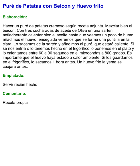 Puré de Patatas con Beicon y Huevo frito   Elaboración:  Hacer un puré de patatas cremoso según receta adjunta. Mezclar bien el beicon. Con tres cucharadas de aceite de Oliva en una sartén antiadherente calentar bien el aceite hasta que veamos un poco de humo, añadimos el huevo, enseguida veremos que se forma una puntilla en la clara. Lo sacamos de la sartén y añadimos al puré, que estará caliente. Si se nos enfría o lo tenemos hecho en el frigorífico lo ponemos en el plato y lo calentamos entre 60 a 90 segundo en el microondas a 800 grados. Es importante que el huevo haya estado a calor ambiente. Si los guardamos en el frigorífico, lo sacamos 1 hora antes. Un huevo frío la yema se cuajara antes.   Emplatado:  Servir recién hecho  Comentario:  Receta propia
