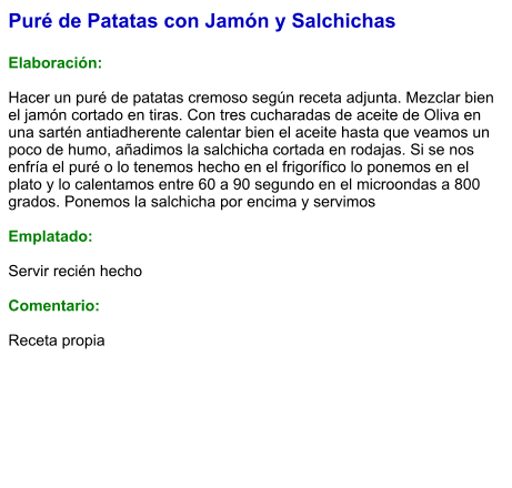 Puré de Patatas con Jamón y Salchichas  Elaboración:  Hacer un puré de patatas cremoso según receta adjunta. Mezclar bien el jamón cortado en tiras. Con tres cucharadas de aceite de Oliva en una sartén antiadherente calentar bien el aceite hasta que veamos un poco de humo, añadimos la salchicha cortada en rodajas. Si se nos enfría el puré o lo tenemos hecho en el frigorífico lo ponemos en el plato y lo calentamos entre 60 a 90 segundo en el microondas a 800 grados. Ponemos la salchicha por encima y servimos   Emplatado:  Servir recién hecho  Comentario:  Receta propia