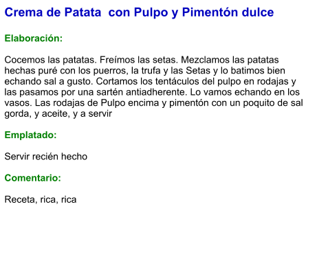 Crema de Patata  con Pulpo y Pimentón dulce   Elaboración:  Cocemos las patatas. Freímos las setas. Mezclamos las patatas hechas puré con los puerros, la trufa y las Setas y lo batimos bien echando sal a gusto. Cortamos los tentáculos del pulpo en rodajas y las pasamos por una sartén antiadherente. Lo vamos echando en los vasos. Las rodajas de Pulpo encima y pimentón con un poquito de sal gorda, y aceite, y a servir    Emplatado:  Servir recién hecho  Comentario:  Receta, rica, rica