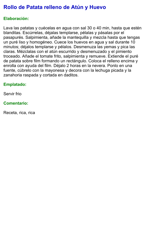Rollo de Patata relleno de Atún y Huevo  Elaboración:  Lava las patatas y cuécelas en agua con sal 30 o 40 min, hasta que estén blanditas. Escúrrelas, déjalas templarse, pélalas y pásalas por el pasapurés. Salpimienta, añade la mantequilla y mezcla hasta que tengas un puré liso y homogéneo. Cuece los huevos en agua y sal durante 10 minutos; déjalos templarse y pélalos. Desmenuza las yemas y pica las claras. Mézclalas con el atún escurrido y desmenuzado y el pimiento troceado. Añade el tomate frito, salpimienta y remueve. Extiende el puré de patata sobre film formando un rectángulo. Coloca el relleno encima y enrolla con ayuda del film. Déjalo 2 horas en la nevera. Ponlo en una fuente, cúbrelo con la mayonesa y decora con la lechuga picada y la zanahoria raspada y cortada en daditos.   Emplatado:  Servir frio  Comentario:  Receta, rica, rica