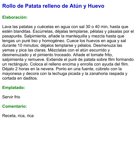 Rollo de Patata relleno de Atún y Huevo  Elaboración:  Lava las patatas y cuécelas en agua con sal 30 o 40 min, hasta que estén blanditas. Escúrrelas, déjalas templarse, pélalas y pásalas por el pasapurés. Salpimienta, añade la mantequilla y mezcla hasta que tengas un puré liso y homogéneo. Cuece los huevos en agua y sal durante 10 minutos; déjalos templarse y pélalos. Desmenuza las yemas y pica las claras. Mézclalas con el atún escurrido y desmenuzado y el pimiento troceado. Añade el tomate frito, salpimienta y remueve. Extiende el puré de patata sobre film formando un rectángulo. Coloca el relleno encima y enrolla con ayuda del film. Déjalo 2 horas en la nevera. Ponlo en una fuente, cúbrelo con la mayonesa y decora con la lechuga picada y la zanahoria raspada y cortada en daditos.   Emplatado:  Servir frio  Comentario:  Receta, rica, rica