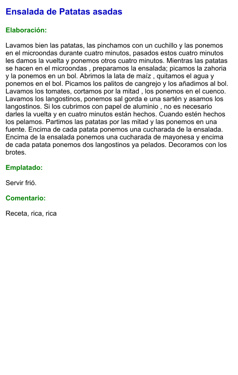 Ensalada de Patatas asadas  Elaboración:  Lavamos bien las patatas, las pinchamos con un cuchillo y las ponemos en el microondas durante cuatro minutos, pasados estos cuatro minutos les damos la vuelta y ponemos otros cuatro minutos. Mientras las patatas se hacen en el microondas , preparamos la ensalada; picamos la zahoria y la ponemos en un bol. Abrimos la lata de maíz , quitamos el agua y ponemos en el bol. Picamos los palitos de cangrejo y los añadimos al bol. Lavamos los tomates, cortamos por la mitad , los ponemos en el cuenco. Lavamos los langostinos, ponemos sal gorda e una sartén y asamos los langostinos. Si los cubrimos con papel de aluminio , no es necesario darles la vuelta y en cuatro minutos están hechos. Cuando estén hechos los pelamos. Partimos las patatas por las mitad y las ponemos en una fuente. Encima de cada patata ponemos una cucharada de la ensalada. Encima de la ensalada ponemos una cucharada de mayonesa y encima de cada patata ponemos dos langostinos ya pelados. Decoramos con los brotes.   Emplatado:  Servir frió.  Comentario:  Receta, rica, rica