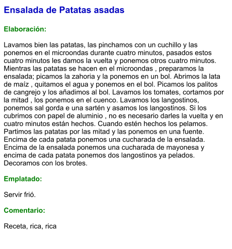 Ensalada de Patatas asadas  Elaboración:  Lavamos bien las patatas, las pinchamos con un cuchillo y las ponemos en el microondas durante cuatro minutos, pasados estos cuatro minutos les damos la vuelta y ponemos otros cuatro minutos. Mientras las patatas se hacen en el microondas , preparamos la ensalada; picamos la zahoria y la ponemos en un bol. Abrimos la lata de maíz , quitamos el agua y ponemos en el bol. Picamos los palitos de cangrejo y los añadimos al bol. Lavamos los tomates, cortamos por la mitad , los ponemos en el cuenco. Lavamos los langostinos, ponemos sal gorda e una sartén y asamos los langostinos. Si los cubrimos con papel de aluminio , no es necesario darles la vuelta y en cuatro minutos están hechos. Cuando estén hechos los pelamos. Partimos las patatas por las mitad y las ponemos en una fuente. Encima de cada patata ponemos una cucharada de la ensalada. Encima de la ensalada ponemos una cucharada de mayonesa y encima de cada patata ponemos dos langostinos ya pelados. Decoramos con los brotes.   Emplatado:  Servir frió.  Comentario:  Receta, rica, rica