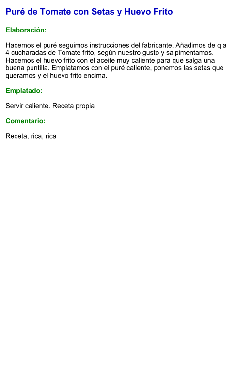Puré de Tomate con Setas y Huevo Frito  Elaboración:  Hacemos el puré seguimos instrucciones del fabricante. Añadimos de q a 4 cucharadas de Tomate frito, según nuestro gusto y salpimentamos. Hacemos el huevo frito con el aceite muy caliente para que salga una buena puntilla. Emplatamos con el puré caliente, ponemos las setas que queramos y el huevo frito encima.   Emplatado:  Servir caliente. Receta propia  Comentario:  Receta, rica, rica
