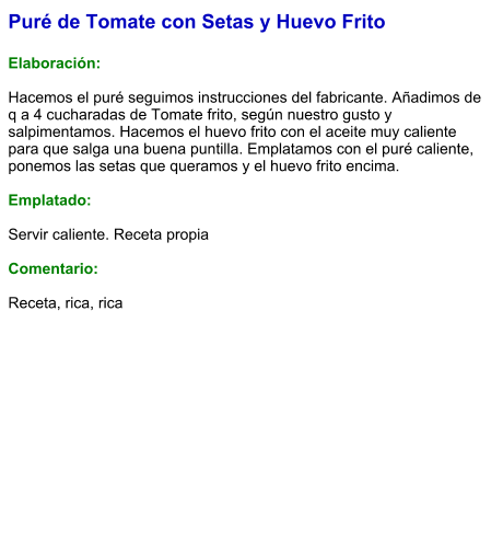 Puré de Tomate con Setas y Huevo Frito  Elaboración:  Hacemos el puré seguimos instrucciones del fabricante. Añadimos de q a 4 cucharadas de Tomate frito, según nuestro gusto y salpimentamos. Hacemos el huevo frito con el aceite muy caliente para que salga una buena puntilla. Emplatamos con el puré caliente, ponemos las setas que queramos y el huevo frito encima.   Emplatado:  Servir caliente. Receta propia  Comentario:  Receta, rica, rica