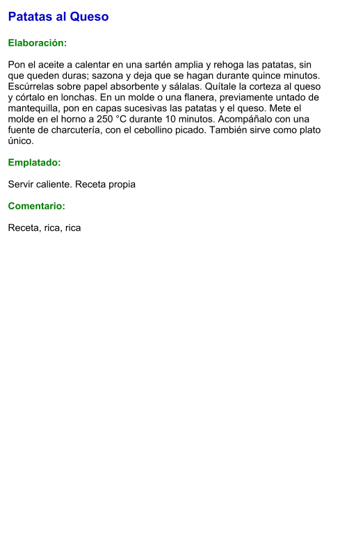 Patatas al Queso  Elaboración:  Pon el aceite a calentar en una sartén amplia y rehoga las patatas, sin que queden duras; sazona y deja que se hagan durante quince minutos. Escúrrelas sobre papel absorbente y sálalas. Quítale la corteza al queso y córtalo en lonchas. En un molde o una flanera, previamente untado de mantequilla, pon en capas sucesivas las patatas y el queso. Mete el molde en el horno a 250 °C durante 10 minutos. Acompáñalo con una fuente de charcutería, con el cebollino picado. También sirve como plato único.   Emplatado:  Servir caliente. Receta propia  Comentario:  Receta, rica, rica