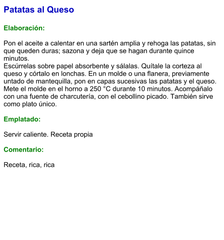 Patatas al Queso  Elaboración:  Pon el aceite a calentar en una sartén amplia y rehoga las patatas, sin que queden duras; sazona y deja que se hagan durante quince minutos. Escúrrelas sobre papel absorbente y sálalas. Quítale la corteza al queso y córtalo en lonchas. En un molde o una flanera, previamente untado de mantequilla, pon en capas sucesivas las patatas y el queso. Mete el molde en el horno a 250 °C durante 10 minutos. Acompáñalo con una fuente de charcutería, con el cebollino picado. También sirve como plato único.   Emplatado:  Servir caliente. Receta propia  Comentario:  Receta, rica, rica