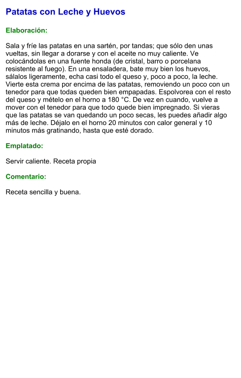Patatas con Leche y Huevos  Elaboración:  Sala y fríe las patatas en una sartén, por tandas; que sólo den unas vueltas, sin llegar a dorarse y con el aceite no muy caliente. Ve colocándolas en una fuente honda (de cristal, barro o porcelana resistente al fuego). En una ensaladera, bate muy bien los huevos, sálalos ligeramente, echa casi todo el queso y, poco a poco, la leche. Vierte esta crema por encima de las patatas, removiendo un poco con un tenedor para que todas queden bien empapadas. Espolvorea con el resto del queso y mételo en el horno a 180 °C. De vez en cuando, vuelve a mover con el tenedor para que todo quede bien impregnado. Si vieras que las patatas se van quedando un poco secas, les puedes añadir algo más de leche. Déjalo en el horno 20 minutos con calor general y 10 minutos más gratinando, hasta que esté dorado.   Emplatado:  Servir caliente. Receta propia  Comentario:  Receta sencilla y buena.