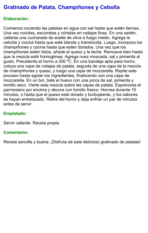 Gratinado de Patata, Champiñones y Cebolla  Elaboración:  Comienza cociendo las patatas en agua con sal hasta que estén tiernas. Una vez cocidas, escúrrelas y córtalas en rodajas finas. En una sartén, calienta una cucharada de aceite de oliva a fuego medio. Agrega la cebolla y cocina hasta que esté blanda y translúcida. Luego, incorpora los champiñones y cocina hasta que estén dorados. Una vez que los champiñones estén listos, añade el queso y la leche. Remueve bien hasta que la mezcla esté homogénea. Agrega nuez moscada, sal y pimienta al gusto. Precalienta el horno a 200 ºC. En una bandeja apta para horno, coloca una capa de rodajas de patata, seguida de una capa de la mezcla de champiñones y queso, y luego una capa de mozzarella. Repite este proceso hasta agotar los ingredientes, finalizando con una capa de mozzarella. En un bol, bate el huevo con una pizca de sal, pimienta y tomillo seco. Vierte esta mezcla sobre las capas de patata. Espolvorea el parmesano por encima y decora con tomillo fresco. Hornea durante 15 minutos, o hasta que el queso esté dorado y burbujeante, y los sabores se hayan entrelazado. Retira del horno y deja enfriar un par de minutos antes de servir.    Emplatado:  Servir caliente. Receta propia  Comentario:  Receta sencilla y buena. ¡Disfruta de este delicioso gratinado de patatas!