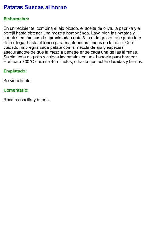 Patatas Suecas al horno  Elaboración:  En un recipiente, combina el ajo picado, el aceite de oliva, la paprika y el perejil hasta obtener una mezcla homogénea. Lava bien las patatas y córtalas en láminas de aproximadamente 3 mm de grosor, asegurándote de no llegar hasta el fondo para mantenerlas unidas en la base. Con cuidado, impregna cada patata con la mezcla de ajo y especias, asegurándote de que la mezcla penetre entre cada una de las láminas. Salpimienta al gusto y coloca las patatas en una bandeja para hornear. Hornea a 200°C durante 40 minutos, o hasta que estén doradas y tiernas.   Emplatado:  Servir caliente.   Comentario:  Receta sencilla y buena.