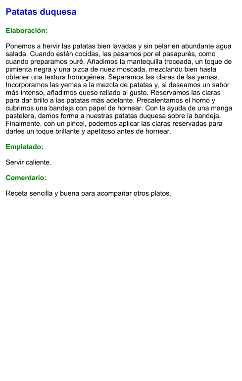 Patatas duquesa  Elaboración:  Ponemos a hervir las patatas bien lavadas y sin pelar en abundante agua salada. Cuando estén cocidas, las pasamos por el pasapurés, como cuando preparamos puré. Añadimos la mantequilla troceada, un toque de pimienta negra y una pizca de nuez moscada, mezclando bien hasta obtener una textura homogénea. Separamos las claras de las yemas. Incorporamos las yemas a la mezcla de patatas y, si deseamos un sabor más intenso, añadimos queso rallado al gusto. Reservamos las claras para dar brillo a las patatas más adelante. Precalentamos el horno y cubrimos una bandeja con papel de hornear. Con la ayuda de una manga pastelera, damos forma a nuestras patatas duquesa sobre la bandeja. Finalmente, con un pincel, podemos aplicar las claras reservadas para darles un toque brillante y apetitoso antes de hornear.   Emplatado:  Servir caliente.   Comentario:  Receta sencilla y buena para acompañar otros platos.