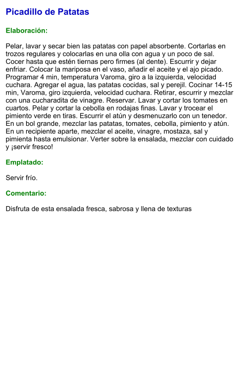 Picadillo de Patatas  Elaboración:  Pelar, lavar y secar bien las patatas con papel absorbente. Cortarlas en trozos regulares y colocarlas en una olla con agua y un poco de sal. Cocer hasta que estén tiernas pero firmes (al dente). Escurrir y dejar enfriar. Colocar la mariposa en el vaso, añadir el aceite y el ajo picado. Programar 4 min, temperatura Varoma, giro a la izquierda, velocidad cuchara. Agregar el agua, las patatas cocidas, sal y perejil. Cocinar 14-15 min, Varoma, giro izquierda, velocidad cuchara. Retirar, escurrir y mezclar con una cucharadita de vinagre. Reservar. Lavar y cortar los tomates en cuartos. Pelar y cortar la cebolla en rodajas finas. Lavar y trocear el pimiento verde en tiras. Escurrir el atún y desmenuzarlo con un tenedor. En un bol grande, mezclar las patatas, tomates, cebolla, pimiento y atún. En un recipiente aparte, mezclar el aceite, vinagre, mostaza, sal y pimienta hasta emulsionar. Verter sobre la ensalada, mezclar con cuidado y ¡servir fresco!   Emplatado:  Servir frío.   Comentario:  Disfruta de esta ensalada fresca, sabrosa y llena de texturas
