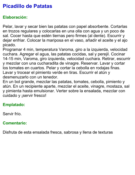 Picadillo de Patatas  Elaboración:  Pelar, lavar y secar bien las patatas con papel absorbente. Cortarlas en trozos regulares y colocarlas en una olla con agua y un poco de sal. Cocer hasta que estén tiernas pero firmes (al dente). Escurrir y dejar enfriar. Colocar la mariposa en el vaso, añadir el aceite y el ajo picado. Programar 4 min, temperatura Varoma, giro a la izquierda, velocidad cuchara. Agregar el agua, las patatas cocidas, sal y perejil. Cocinar 14-15 min, Varoma, giro izquierda, velocidad cuchara. Retirar, escurrir y mezclar con una cucharadita de vinagre. Reservar. Lavar y cortar los tomates en cuartos. Pelar y cortar la cebolla en rodajas finas. Lavar y trocear el pimiento verde en tiras. Escurrir el atún y desmenuzarlo con un tenedor. En un bol grande, mezclar las patatas, tomates, cebolla, pimiento y atún. En un recipiente aparte, mezclar el aceite, vinagre, mostaza, sal y pimienta hasta emulsionar. Verter sobre la ensalada, mezclar con cuidado y ¡servir fresco!   Emplatado:  Servir frío.   Comentario:  Disfruta de esta ensalada fresca, sabrosa y llena de texturas