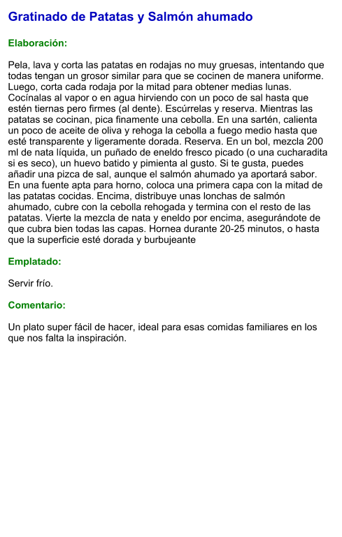 Gratinado de Patatas y Salmón ahumado  Elaboración:  Pela, lava y corta las patatas en rodajas no muy gruesas, intentando que todas tengan un grosor similar para que se cocinen de manera uniforme. Luego, corta cada rodaja por la mitad para obtener medias lunas. Cocínalas al vapor o en agua hirviendo con un poco de sal hasta que estén tiernas pero firmes (al dente). Escúrrelas y reserva. Mientras las patatas se cocinan, pica finamente una cebolla. En una sartén, calienta un poco de aceite de oliva y rehoga la cebolla a fuego medio hasta que esté transparente y ligeramente dorada. Reserva. En un bol, mezcla 200 ml de nata líquida, un puñado de eneldo fresco picado (o una cucharadita si es seco), un huevo batido y pimienta al gusto. Si te gusta, puedes añadir una pizca de sal, aunque el salmón ahumado ya aportará sabor.  En una fuente apta para horno, coloca una primera capa con la mitad de las patatas cocidas. Encima, distribuye unas lonchas de salmón ahumado, cubre con la cebolla rehogada y termina con el resto de las patatas. Vierte la mezcla de nata y eneldo por encima, asegurándote de que cubra bien todas las capas. Hornea durante 20-25 minutos, o hasta que la superficie esté dorada y burbujeante   Emplatado:  Servir frío.   Comentario:  Un plato super fácil de hacer, ideal para esas comidas familiares en los que nos falta la inspiración.