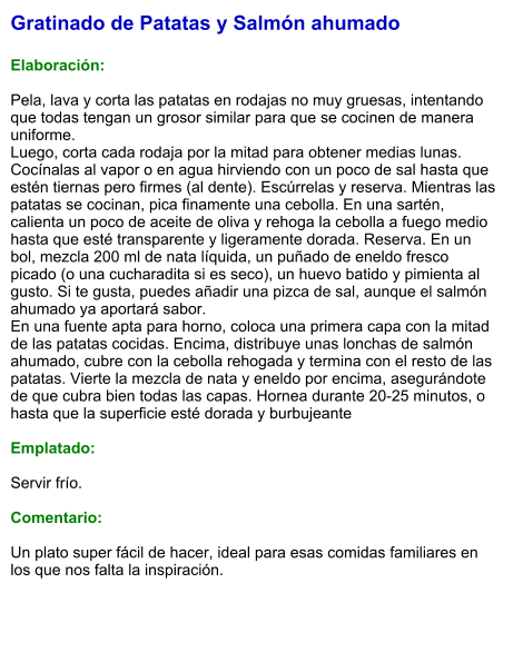 Gratinado de Patatas y Salmón ahumado  Elaboración:  Pela, lava y corta las patatas en rodajas no muy gruesas, intentando que todas tengan un grosor similar para que se cocinen de manera uniforme. Luego, corta cada rodaja por la mitad para obtener medias lunas. Cocínalas al vapor o en agua hirviendo con un poco de sal hasta que estén tiernas pero firmes (al dente). Escúrrelas y reserva. Mientras las patatas se cocinan, pica finamente una cebolla. En una sartén, calienta un poco de aceite de oliva y rehoga la cebolla a fuego medio hasta que esté transparente y ligeramente dorada. Reserva. En un bol, mezcla 200 ml de nata líquida, un puñado de eneldo fresco picado (o una cucharadita si es seco), un huevo batido y pimienta al gusto. Si te gusta, puedes añadir una pizca de sal, aunque el salmón ahumado ya aportará sabor.  En una fuente apta para horno, coloca una primera capa con la mitad de las patatas cocidas. Encima, distribuye unas lonchas de salmón ahumado, cubre con la cebolla rehogada y termina con el resto de las patatas. Vierte la mezcla de nata y eneldo por encima, asegurándote de que cubra bien todas las capas. Hornea durante 20-25 minutos, o hasta que la superficie esté dorada y burbujeante   Emplatado:  Servir frío.   Comentario:  Un plato super fácil de hacer, ideal para esas comidas familiares en los que nos falta la inspiración.
