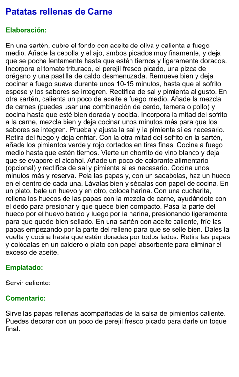 Patatas rellenas de Carne  Elaboración:  En una sartén, cubre el fondo con aceite de oliva y calienta a fuego medio. Añade la cebolla y el ajo, ambos picados muy finamente, y deja que se poche lentamente hasta que estén tiernos y ligeramente dorados. Incorpora el tomate triturado, el perejil fresco picado, una pizca de orégano y una pastilla de caldo desmenuzada. Remueve bien y deja cocinar a fuego suave durante unos 10-15 minutos, hasta que el sofrito espese y los sabores se integren. Rectifica de sal y pimienta al gusto. En otra sartén, calienta un poco de aceite a fuego medio. Añade la mezcla de carnes (puedes usar una combinación de cerdo, ternera o pollo) y cocina hasta que esté bien dorada y cocida. Incorpora la mitad del sofrito a la carne, mezcla bien y deja cocinar unos minutos más para que los sabores se integren. Prueba y ajusta la sal y la pimienta si es necesario. Retira del fuego y deja enfriar. Con la otra mitad del sofrito en la sartén, añade los pimientos verde y rojo cortados en tiras finas. Cocina a fuego medio hasta que estén tiernos. Vierte un chorrito de vino blanco y deja que se evapore el alcohol. Añade un poco de colorante alimentario (opcional) y rectifica de sal y pimienta si es necesario. Cocina unos minutos más y reserva. Pela las papas y, con un sacabolas, haz un hueco en el centro de cada una. Lávalas bien y sécalas con papel de cocina. En un plato, bate un huevo y en otro, coloca harina. Con una cucharita, rellena los huecos de las papas con la mezcla de carne, ayudándote con el dedo para presionar y que quede bien compacto. Pasa la parte del hueco por el huevo batido y luego por la harina, presionando ligeramente para que quede bien sellado. En una sartén con aceite caliente, fríe las papas empezando por la parte del relleno para que se selle bien. Dales la vuelta y cocina hasta que estén doradas por todos lados. Retira las papas y colócalas en un caldero o plato con papel absorbente para eliminar el exceso de aceite.   Emplatado:  Servir caliente:  Comentario:  Sirve las papas rellenas acompañadas de la salsa de pimientos caliente. Puedes decorar con un poco de perejil fresco picado para darle un toque final.