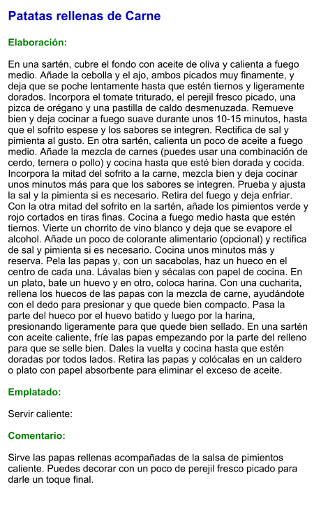Patatas rellenas de Carne  Elaboración:  En una sartén, cubre el fondo con aceite de oliva y calienta a fuego medio. Añade la cebolla y el ajo, ambos picados muy finamente, y deja que se poche lentamente hasta que estén tiernos y ligeramente dorados. Incorpora el tomate triturado, el perejil fresco picado, una pizca de orégano y una pastilla de caldo desmenuzada. Remueve bien y deja cocinar a fuego suave durante unos 10-15 minutos, hasta que el sofrito espese y los sabores se integren. Rectifica de sal y pimienta al gusto. En otra sartén, calienta un poco de aceite a fuego medio. Añade la mezcla de carnes (puedes usar una combinación de cerdo, ternera o pollo) y cocina hasta que esté bien dorada y cocida. Incorpora la mitad del sofrito a la carne, mezcla bien y deja cocinar unos minutos más para que los sabores se integren. Prueba y ajusta la sal y la pimienta si es necesario. Retira del fuego y deja enfriar. Con la otra mitad del sofrito en la sartén, añade los pimientos verde y rojo cortados en tiras finas. Cocina a fuego medio hasta que estén tiernos. Vierte un chorrito de vino blanco y deja que se evapore el alcohol. Añade un poco de colorante alimentario (opcional) y rectifica de sal y pimienta si es necesario. Cocina unos minutos más y reserva. Pela las papas y, con un sacabolas, haz un hueco en el centro de cada una. Lávalas bien y sécalas con papel de cocina. En un plato, bate un huevo y en otro, coloca harina. Con una cucharita, rellena los huecos de las papas con la mezcla de carne, ayudándote con el dedo para presionar y que quede bien compacto. Pasa la parte del hueco por el huevo batido y luego por la harina, presionando ligeramente para que quede bien sellado. En una sartén con aceite caliente, fríe las papas empezando por la parte del relleno para que se selle bien. Dales la vuelta y cocina hasta que estén doradas por todos lados. Retira las papas y colócalas en un caldero o plato con papel absorbente para eliminar el exceso de aceite.   Emplatado:  Servir caliente:  Comentario:  Sirve las papas rellenas acompañadas de la salsa de pimientos caliente. Puedes decorar con un poco de perejil fresco picado para darle un toque final.