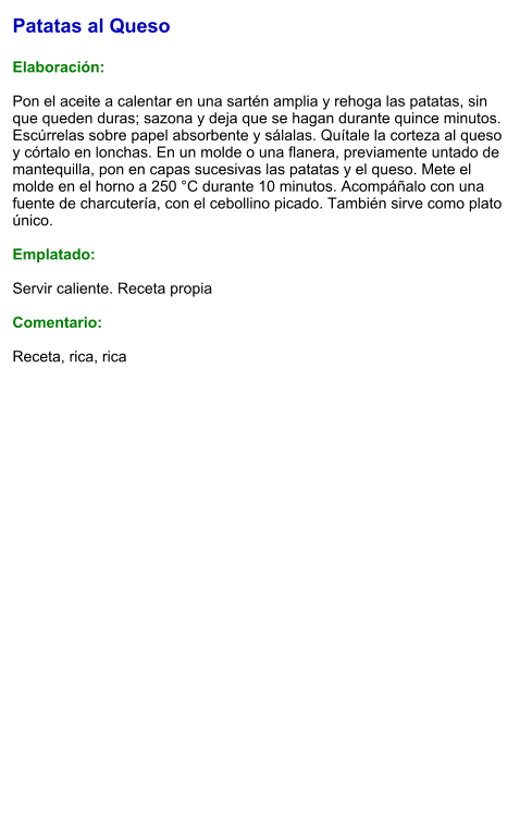 Patatas al Queso  Elaboración:  Pon el aceite a calentar en una sartén amplia y rehoga las patatas, sin que queden duras; sazona y deja que se hagan durante quince minutos. Escúrrelas sobre papel absorbente y sálalas. Quítale la corteza al queso y córtalo en lonchas. En un molde o una flanera, previamente untado de mantequilla, pon en capas sucesivas las patatas y el queso. Mete el molde en el horno a 250 °C durante 10 minutos. Acompáñalo con una fuente de charcutería, con el cebollino picado. También sirve como plato único.   Emplatado:  Servir caliente. Receta propia  Comentario:  Receta, rica, rica