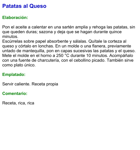 Patatas al Queso  Elaboración:  Pon el aceite a calentar en una sartén amplia y rehoga las patatas, sin que queden duras; sazona y deja que se hagan durante quince minutos. Escúrrelas sobre papel absorbente y sálalas. Quítale la corteza al queso y córtalo en lonchas. En un molde o una flanera, previamente untado de mantequilla, pon en capas sucesivas las patatas y el queso. Mete el molde en el horno a 250 °C durante 10 minutos. Acompáñalo con una fuente de charcutería, con el cebollino picado. También sirve como plato único.   Emplatado:  Servir caliente. Receta propia  Comentario:  Receta, rica, rica