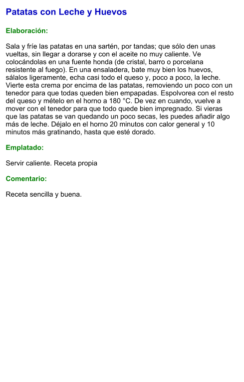 Patatas con Leche y Huevos  Elaboración:  Sala y fríe las patatas en una sartén, por tandas; que sólo den unas vueltas, sin llegar a dorarse y con el aceite no muy caliente. Ve colocándolas en una fuente honda (de cristal, barro o porcelana resistente al fuego). En una ensaladera, bate muy bien los huevos, sálalos ligeramente, echa casi todo el queso y, poco a poco, la leche. Vierte esta crema por encima de las patatas, removiendo un poco con un tenedor para que todas queden bien empapadas. Espolvorea con el resto del queso y mételo en el horno a 180 °C. De vez en cuando, vuelve a mover con el tenedor para que todo quede bien impregnado. Si vieras que las patatas se van quedando un poco secas, les puedes añadir algo más de leche. Déjalo en el horno 20 minutos con calor general y 10 minutos más gratinando, hasta que esté dorado.   Emplatado:  Servir caliente. Receta propia  Comentario:  Receta sencilla y buena.