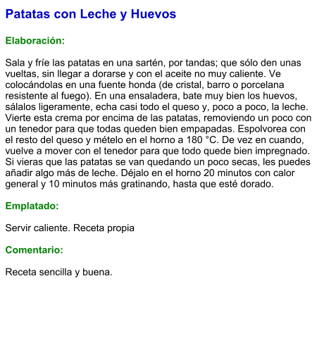 Patatas con Leche y Huevos  Elaboración:  Sala y fríe las patatas en una sartén, por tandas; que sólo den unas vueltas, sin llegar a dorarse y con el aceite no muy caliente. Ve colocándolas en una fuente honda (de cristal, barro o porcelana resistente al fuego). En una ensaladera, bate muy bien los huevos, sálalos ligeramente, echa casi todo el queso y, poco a poco, la leche. Vierte esta crema por encima de las patatas, removiendo un poco con un tenedor para que todas queden bien empapadas. Espolvorea con el resto del queso y mételo en el horno a 180 °C. De vez en cuando, vuelve a mover con el tenedor para que todo quede bien impregnado. Si vieras que las patatas se van quedando un poco secas, les puedes añadir algo más de leche. Déjalo en el horno 20 minutos con calor general y 10 minutos más gratinando, hasta que esté dorado.   Emplatado:  Servir caliente. Receta propia  Comentario:  Receta sencilla y buena.
