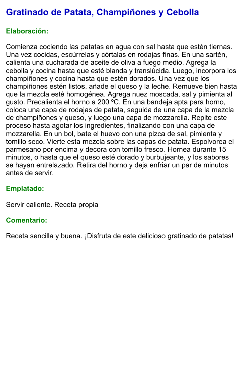 Gratinado de Patata, Champiñones y Cebolla  Elaboración:  Comienza cociendo las patatas en agua con sal hasta que estén tiernas. Una vez cocidas, escúrrelas y córtalas en rodajas finas. En una sartén, calienta una cucharada de aceite de oliva a fuego medio. Agrega la cebolla y cocina hasta que esté blanda y translúcida. Luego, incorpora los champiñones y cocina hasta que estén dorados. Una vez que los champiñones estén listos, añade el queso y la leche. Remueve bien hasta que la mezcla esté homogénea. Agrega nuez moscada, sal y pimienta al gusto. Precalienta el horno a 200 ºC. En una bandeja apta para horno, coloca una capa de rodajas de patata, seguida de una capa de la mezcla de champiñones y queso, y luego una capa de mozzarella. Repite este proceso hasta agotar los ingredientes, finalizando con una capa de mozzarella. En un bol, bate el huevo con una pizca de sal, pimienta y tomillo seco. Vierte esta mezcla sobre las capas de patata. Espolvorea el parmesano por encima y decora con tomillo fresco. Hornea durante 15 minutos, o hasta que el queso esté dorado y burbujeante, y los sabores se hayan entrelazado. Retira del horno y deja enfriar un par de minutos antes de servir.    Emplatado:  Servir caliente. Receta propia  Comentario:  Receta sencilla y buena. ¡Disfruta de este delicioso gratinado de patatas!