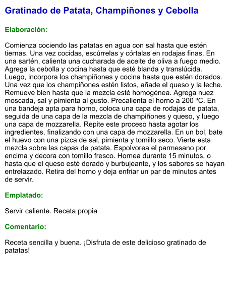 Gratinado de Patata, Champiñones y Cebolla  Elaboración:  Comienza cociendo las patatas en agua con sal hasta que estén tiernas. Una vez cocidas, escúrrelas y córtalas en rodajas finas. En una sartén, calienta una cucharada de aceite de oliva a fuego medio. Agrega la cebolla y cocina hasta que esté blanda y translúcida. Luego, incorpora los champiñones y cocina hasta que estén dorados. Una vez que los champiñones estén listos, añade el queso y la leche. Remueve bien hasta que la mezcla esté homogénea. Agrega nuez moscada, sal y pimienta al gusto. Precalienta el horno a 200 ºC. En una bandeja apta para horno, coloca una capa de rodajas de patata, seguida de una capa de la mezcla de champiñones y queso, y luego una capa de mozzarella. Repite este proceso hasta agotar los ingredientes, finalizando con una capa de mozzarella. En un bol, bate el huevo con una pizca de sal, pimienta y tomillo seco. Vierte esta mezcla sobre las capas de patata. Espolvorea el parmesano por encima y decora con tomillo fresco. Hornea durante 15 minutos, o hasta que el queso esté dorado y burbujeante, y los sabores se hayan entrelazado. Retira del horno y deja enfriar un par de minutos antes de servir.    Emplatado:  Servir caliente. Receta propia  Comentario:  Receta sencilla y buena. ¡Disfruta de este delicioso gratinado de patatas!