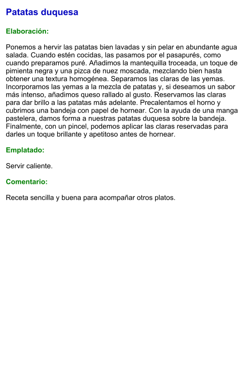Patatas duquesa  Elaboración:  Ponemos a hervir las patatas bien lavadas y sin pelar en abundante agua salada. Cuando estén cocidas, las pasamos por el pasapurés, como cuando preparamos puré. Añadimos la mantequilla troceada, un toque de pimienta negra y una pizca de nuez moscada, mezclando bien hasta obtener una textura homogénea. Separamos las claras de las yemas. Incorporamos las yemas a la mezcla de patatas y, si deseamos un sabor más intenso, añadimos queso rallado al gusto. Reservamos las claras para dar brillo a las patatas más adelante. Precalentamos el horno y cubrimos una bandeja con papel de hornear. Con la ayuda de una manga pastelera, damos forma a nuestras patatas duquesa sobre la bandeja. Finalmente, con un pincel, podemos aplicar las claras reservadas para darles un toque brillante y apetitoso antes de hornear.   Emplatado:  Servir caliente.   Comentario:  Receta sencilla y buena para acompañar otros platos.