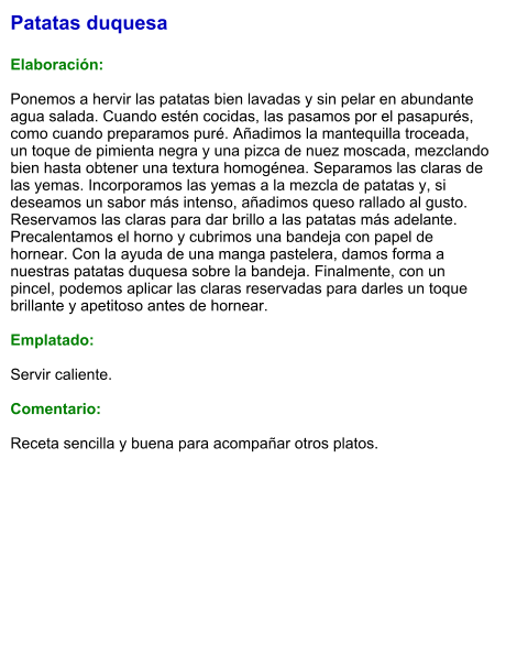 Patatas duquesa  Elaboración:  Ponemos a hervir las patatas bien lavadas y sin pelar en abundante agua salada. Cuando estén cocidas, las pasamos por el pasapurés, como cuando preparamos puré. Añadimos la mantequilla troceada, un toque de pimienta negra y una pizca de nuez moscada, mezclando bien hasta obtener una textura homogénea. Separamos las claras de las yemas. Incorporamos las yemas a la mezcla de patatas y, si deseamos un sabor más intenso, añadimos queso rallado al gusto. Reservamos las claras para dar brillo a las patatas más adelante. Precalentamos el horno y cubrimos una bandeja con papel de hornear. Con la ayuda de una manga pastelera, damos forma a nuestras patatas duquesa sobre la bandeja. Finalmente, con un pincel, podemos aplicar las claras reservadas para darles un toque brillante y apetitoso antes de hornear.   Emplatado:  Servir caliente.   Comentario:  Receta sencilla y buena para acompañar otros platos.