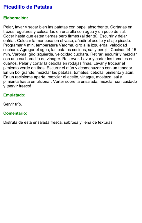 Picadillo de Patatas  Elaboración:  Pelar, lavar y secar bien las patatas con papel absorbente. Cortarlas en trozos regulares y colocarlas en una olla con agua y un poco de sal. Cocer hasta que estén tiernas pero firmes (al dente). Escurrir y dejar enfriar. Colocar la mariposa en el vaso, añadir el aceite y el ajo picado. Programar 4 min, temperatura Varoma, giro a la izquierda, velocidad cuchara. Agregar el agua, las patatas cocidas, sal y perejil. Cocinar 14-15 min, Varoma, giro izquierda, velocidad cuchara. Retirar, escurrir y mezclar con una cucharadita de vinagre. Reservar. Lavar y cortar los tomates en cuartos. Pelar y cortar la cebolla en rodajas finas. Lavar y trocear el pimiento verde en tiras. Escurrir el atún y desmenuzarlo con un tenedor. En un bol grande, mezclar las patatas, tomates, cebolla, pimiento y atún. En un recipiente aparte, mezclar el aceite, vinagre, mostaza, sal y pimienta hasta emulsionar. Verter sobre la ensalada, mezclar con cuidado y ¡servir fresco!   Emplatado:  Servir frío.   Comentario:  Disfruta de esta ensalada fresca, sabrosa y llena de texturas