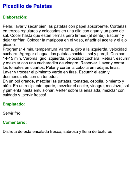 Picadillo de Patatas  Elaboración:  Pelar, lavar y secar bien las patatas con papel absorbente. Cortarlas en trozos regulares y colocarlas en una olla con agua y un poco de sal. Cocer hasta que estén tiernas pero firmes (al dente). Escurrir y dejar enfriar. Colocar la mariposa en el vaso, añadir el aceite y el ajo picado. Programar 4 min, temperatura Varoma, giro a la izquierda, velocidad cuchara. Agregar el agua, las patatas cocidas, sal y perejil. Cocinar 14-15 min, Varoma, giro izquierda, velocidad cuchara. Retirar, escurrir y mezclar con una cucharadita de vinagre. Reservar. Lavar y cortar los tomates en cuartos. Pelar y cortar la cebolla en rodajas finas. Lavar y trocear el pimiento verde en tiras. Escurrir el atún y desmenuzarlo con un tenedor. En un bol grande, mezclar las patatas, tomates, cebolla, pimiento y atún. En un recipiente aparte, mezclar el aceite, vinagre, mostaza, sal y pimienta hasta emulsionar. Verter sobre la ensalada, mezclar con cuidado y ¡servir fresco!   Emplatado:  Servir frío.   Comentario:  Disfruta de esta ensalada fresca, sabrosa y llena de texturas