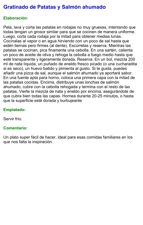 Gratinado de Patatas y Salmón ahumado  Elaboración:  Pela, lava y corta las patatas en rodajas no muy gruesas, intentando que todas tengan un grosor similar para que se cocinen de manera uniforme. Luego, corta cada rodaja por la mitad para obtener medias lunas. Cocínalas al vapor o en agua hirviendo con un poco de sal hasta que estén tiernas pero firmes (al dente). Escúrrelas y reserva. Mientras las patatas se cocinan, pica finamente una cebolla. En una sartén, calienta un poco de aceite de oliva y rehoga la cebolla a fuego medio hasta que esté transparente y ligeramente dorada. Reserva. En un bol, mezcla 200 ml de nata líquida, un puñado de eneldo fresco picado (o una cucharadita si es seco), un huevo batido y pimienta al gusto. Si te gusta, puedes añadir una pizca de sal, aunque el salmón ahumado ya aportará sabor.  En una fuente apta para horno, coloca una primera capa con la mitad de las patatas cocidas. Encima, distribuye unas lonchas de salmón ahumado, cubre con la cebolla rehogada y termina con el resto de las patatas. Vierte la mezcla de nata y eneldo por encima, asegurándote de que cubra bien todas las capas. Hornea durante 20-25 minutos, o hasta que la superficie esté dorada y burbujeante   Emplatado:  Servir frío.   Comentario:  Un plato super fácil de hacer, ideal para esas comidas familiares en los que nos falta la inspiración.