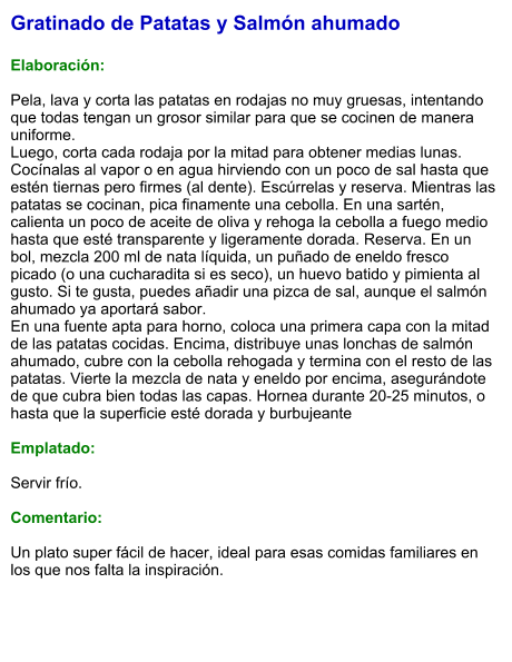 Gratinado de Patatas y Salmón ahumado  Elaboración:  Pela, lava y corta las patatas en rodajas no muy gruesas, intentando que todas tengan un grosor similar para que se cocinen de manera uniforme. Luego, corta cada rodaja por la mitad para obtener medias lunas. Cocínalas al vapor o en agua hirviendo con un poco de sal hasta que estén tiernas pero firmes (al dente). Escúrrelas y reserva. Mientras las patatas se cocinan, pica finamente una cebolla. En una sartén, calienta un poco de aceite de oliva y rehoga la cebolla a fuego medio hasta que esté transparente y ligeramente dorada. Reserva. En un bol, mezcla 200 ml de nata líquida, un puñado de eneldo fresco picado (o una cucharadita si es seco), un huevo batido y pimienta al gusto. Si te gusta, puedes añadir una pizca de sal, aunque el salmón ahumado ya aportará sabor.  En una fuente apta para horno, coloca una primera capa con la mitad de las patatas cocidas. Encima, distribuye unas lonchas de salmón ahumado, cubre con la cebolla rehogada y termina con el resto de las patatas. Vierte la mezcla de nata y eneldo por encima, asegurándote de que cubra bien todas las capas. Hornea durante 20-25 minutos, o hasta que la superficie esté dorada y burbujeante   Emplatado:  Servir frío.   Comentario:  Un plato super fácil de hacer, ideal para esas comidas familiares en los que nos falta la inspiración.