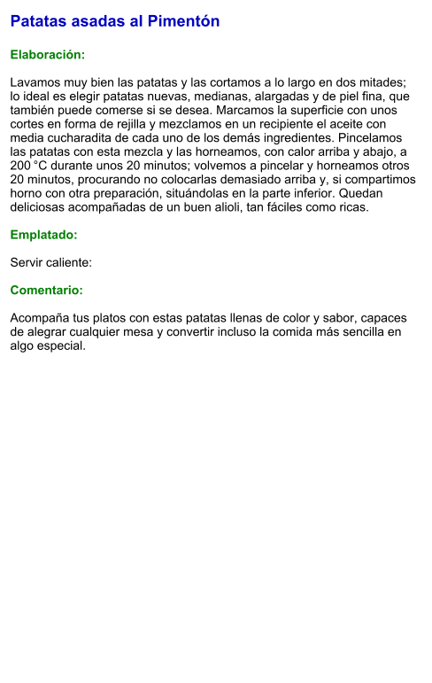 Patatas asadas al Pimentón  Elaboración:  Lavamos muy bien las patatas y las cortamos a lo largo en dos mitades; lo ideal es elegir patatas nuevas, medianas, alargadas y de piel fina, que también puede comerse si se desea. Marcamos la superficie con unos cortes en forma de rejilla y mezclamos en un recipiente el aceite con media cucharadita de cada uno de los demás ingredientes. Pincelamos las patatas con esta mezcla y las horneamos, con calor arriba y abajo, a 200 °C durante unos 20 minutos; volvemos a pincelar y horneamos otros 20 minutos, procurando no colocarlas demasiado arriba y, si compartimos horno con otra preparación, situándolas en la parte inferior. Quedan deliciosas acompañadas de un buen alioli, tan fáciles como ricas.   Emplatado:  Servir caliente:  Comentario:  Acompaña tus platos con estas patatas llenas de color y sabor, capaces de alegrar cualquier mesa y convertir incluso la comida más sencilla en algo especial.